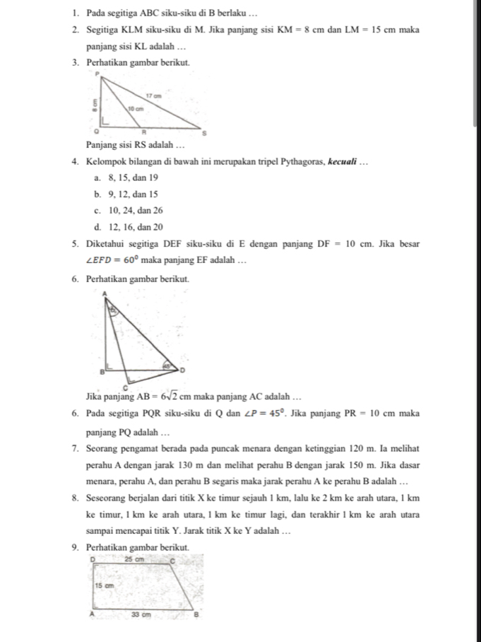 Pada segitiga ABC siku-siku di B berlaku …
2. Segitiga KLM siku-siku di M. Jika panjang sisi KM=8cm dan LM=15cm maka
panjang sisi KL adalah ….
3. Perhatikan gambar berikut.
Panjang sisi RS adalah …
4. Kelompok bilangan di bawah ini merupakan tripel Pythagoras, kecuali …
a. 8, 15, dan 19
b. 9, 12, dan 15
c. 10, 24, dan 26
d. 12, 16, dan 20
5. Diketahui segitiga DEF siku-siku di E dengan panjang DF=10cm. Jika besar
∠ EFD=60° maka panjang EF adalah …
6. Perhatikan gambar berikut.
Jika panjang  maka panjang AC adalah …
6. Pada segitiga PQR siku-siku di Q dan ∠ P=45°. Jika panjang PR=10cm maka
panjang PQ adalah …
7. Seorang pengamat berada pada puncak menara dengan ketinggian 120 m. Ia melihat
perahu A dengan jarak 130 m dan melihat perahu B dengan jarak 150 m. Jika dasar
menara, perahu A, dan perahu B segaris maka jarak perahu A ke perahu B adalah …
8. Seseorang berjalan dari titik X ke timur sejauh 1 km, lalu ke 2 km ke arah utara, 1 km
ke timur, 1 km ke arah utara, 1 km ke timur lagi, dan terakhir 1 km ke arah utara
sampai mencapai titik Y. Jarak titik X ke Y adalah …
9. Perhatikan gambar berikut.