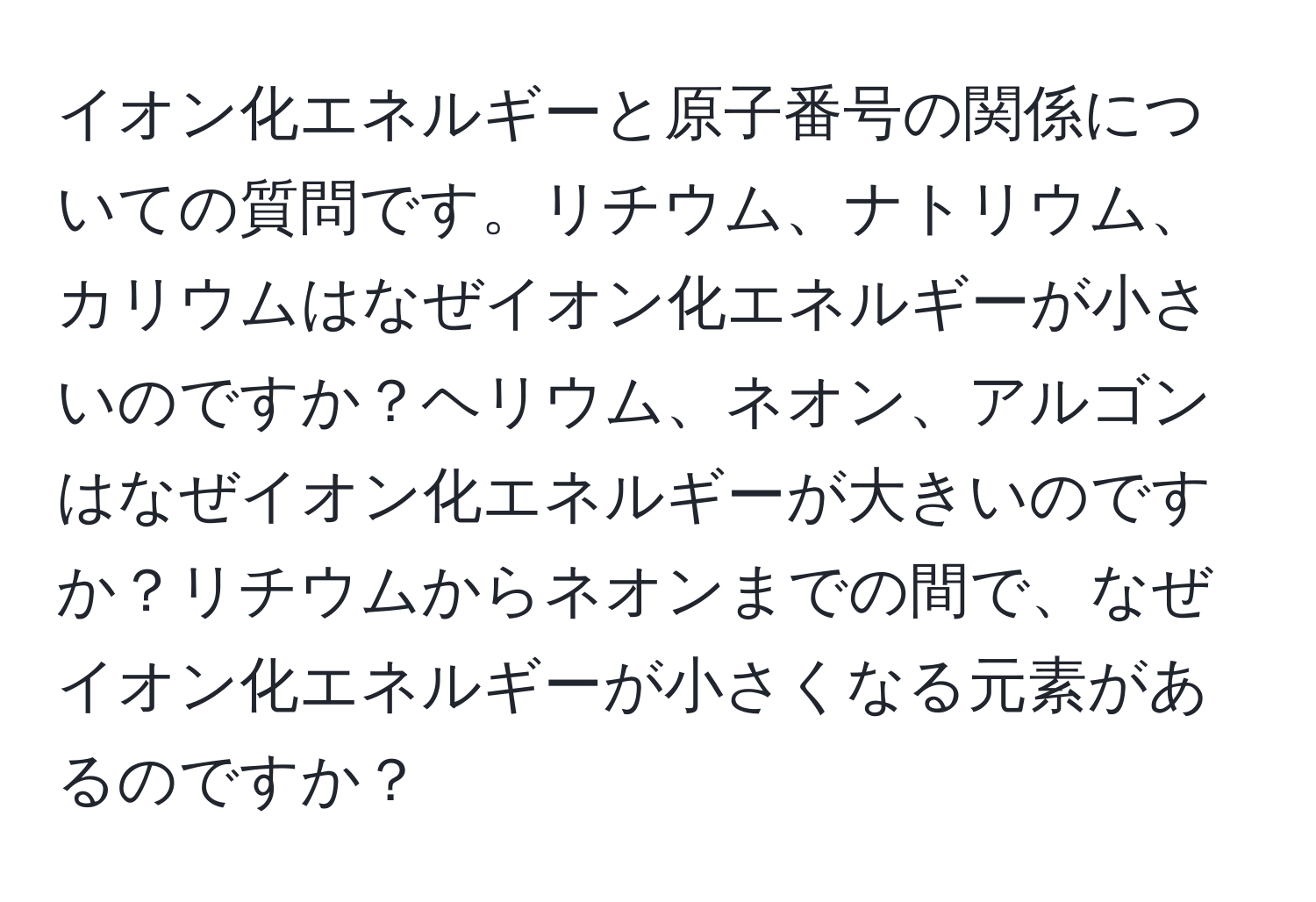 イオン化エネルギーと原子番号の関係についての質問です。リチウム、ナトリウム、カリウムはなぜイオン化エネルギーが小さいのですか？ヘリウム、ネオン、アルゴンはなぜイオン化エネルギーが大きいのですか？リチウムからネオンまでの間で、なぜイオン化エネルギーが小さくなる元素があるのですか？