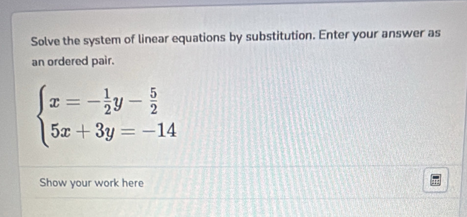 Solve the system of linear equations by substitution. Enter your answer as 
an ordered pair.
beginarrayl x=- 1/2 y- 5/2  5x+3y=-14endarray.
Show your work here