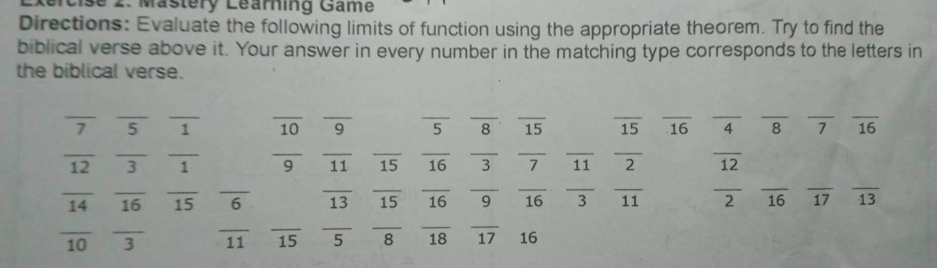 Mästery Learning Game
Directions: Evaluate the following limits of function using the appropriate theorem. Try to find the
biblical verse above it. Your answer in every number in the matching type corresponds to the letters in
the biblical verse.
_
__
__
_
__
__
__
__
7 5 1 9 8 15 15 16 4 8 7 16
10
_
__
__
__
overline  11
__
_
16
__
12 3 1 3 11 2 12
__
_
_
_
__
__
__
_
__
_
overline 2
14
15 6
13 15 16 9 overline 16 overline 3 11 16 17 13
_
__
__
_
_
11
10 _ 3 15 8 18 frac 17 16