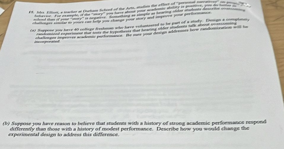 Mrs. Ellion, a teacher at Durham School of the Arts, studies the effees of ''personal narratures'' on pen 
behavior. For example, if the "story" you have about your acadsc soudy is sonive, yoe do neer 
school than if your "story" is negative. Something as simple as bearing older students deoribe t ver t 
challenges similar to yours can help you change your story and improve your performance. 
(a) Suppose you have 40 college freshman who have volunteered to be part of a study. Design a compltes 
randomized experiment that texts the hypothesis that hearing older students talk about overcomatve 
incorporated chaflenges improves academic performance. Be sure your design addreases how randomization will be 
(b) Suppose you have reason to believe that students with a history of strong academic performance respond 
differently than those with a history of modest performance. Describe how you would change the 
experimental design to address this difference.