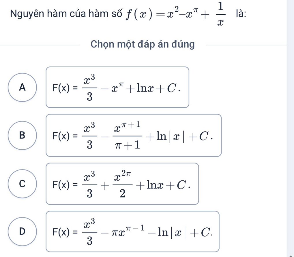 Nguyên hàm của hàm số f(x)=x^2-x^(π)+ 1/x  là:
Chọn một đáp án đúng
A F(x)= x^3/3 -x^(π)+ln x+C.
B F(x)= x^3/3 - (x^(π +1))/π +1 +ln |x|+C.
C F(x)= x^3/3 + x^(2π)/2 +ln x+C.
D F(x)= x^3/3 -π x^(π -1)-ln |x|+C.