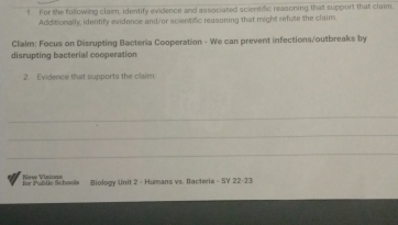 For the following claim, identify evidence and associated scientific reasoning that support that claim 
Additionally, identify evidence and/or scientific reasoning that might refute the claim 
Claim: Focus on Disrupting Bacteria Cooperation - We can prevent infections/outbreaks by 
disrupting bacterial cooperation 
2. Evidence that supports the claim 
_ 
_ 
_ 
New Visioas 
Jor Public Schools (iology Unit 2 - Humans vs. Itacteria - SY 22-23