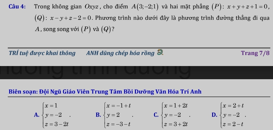 Trong không gian Oxyz , cho điểm A(3;-2;1) và hai mặt phẳng (P): x+y+z+1=0,
(Q): x-y+z-2=0. Phương trình nào dưới đây là phương trình đường thẳng đi qua
A , song song với (P) và (Q)?
TRÍ tuệ được khai thông ANH dũng chép hóa rồng 3 Trang 7/8
I
ong t my