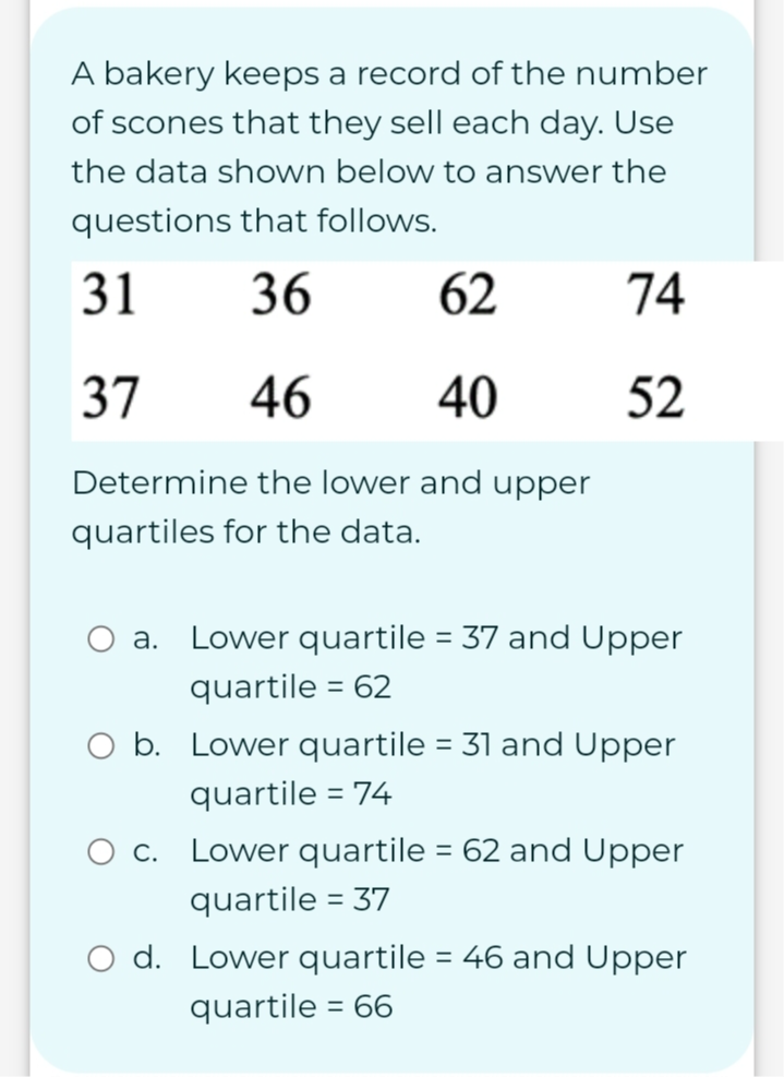 A bakery keeps a record of the number
of scones that they sell each day. Use
the data shown below to answer the
questions that follows.
Determine the lower and upper
quartiles for the data.
a. Lower quartile =37 and Upper
quartile =62
b. Lower quartile =31 and Upper
quartile =74
c. Lower quartile =62 and Upper
quartile =37
d. Lower quartile =46 and Upper
quartile =66