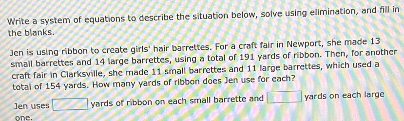 Write a system of equations to describe the situation below, solve using elimination, and fill in 
the blanks. 
Jen is using ribbon to create girls' hair barrettes. For a craft fair in Newport, she made 13
small barrettes and 14 large barrettes, using a total of 191 yards of ribbon. Then, for another 
craft fair in Clarksville, she made 11 small barrettes and 11 large barrettes, which used a 
total of 154 yards. How many yards of ribbon does Jen use for each? 
Jen uses □ yards of ribbon on each small barrette and □ yards on each large 
one.