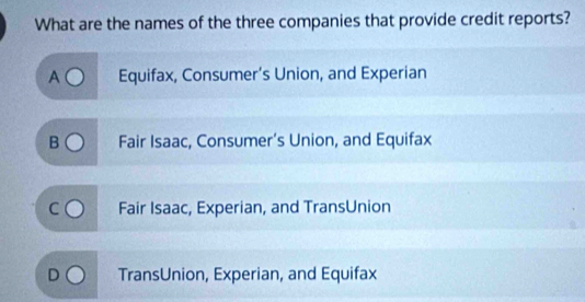 What are the names of the three companies that provide credit reports?
A Equifax, Consumer’s Union, and Experian
J Fair Isaac, Consumer’s Union, and Equifax
Fair Isaac, Experian, and TransUnion
TransUnion, Experian, and Equifax