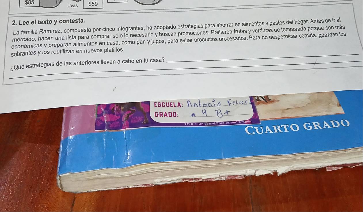 $85 Uvas $59 
2. Lee el texto y contesta. 
La familia Ramírez, compuesta por cinco integrantes, ha adoptado estrategias para ahorrar en alimentos y gastos del hogar. Antes de ir al 
mercado, hacen una lista para comprar solo lo necesario y buscan promociones. Prefieren frutas y verduras de temporada porque son más 
económicas y preparan alimentos en casa, como pan y jugos, para evitar productos procesados. Para no desperdiciar comida, guardan los 
sobrantes y los reutilizan en nuevos platillos._ 
_ 
¿Qué estrategias de las anteriores llevan a cabo en tu casa?_ 
ESCUELA:_ 
_ 
GRADO:_ 
TM & c Universal Studios and Amblin 
Cuarto grado