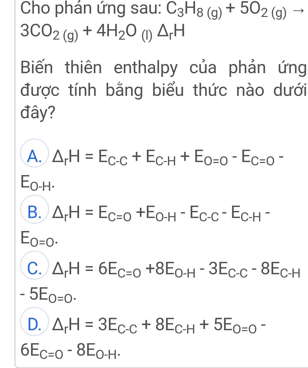 Cho phản ứng sau: C_3H_8(g)+5O_2(g)to
3CO_2(g)+4H_2O (l) △ _rH
Biến thiên enthalpy của phản ứng
được tính bằng biểu thức nào dưới
đây?
A. △ _rH=E_C-C+E_C-H+E_O=0-E_C=O-
E_O-H
B. △ _rH=E_C=O+E_O-H-E_C-C-E_C-H^-
E_O=0.
C. △ _rH=6E_C=0+8E_O-H-3E_C-C-8E_C-H
-5E_O=0.
D. △ _rH=3E_C-C+8E_C-H+5E_O=O-
6E_C=O-8E_O-H.