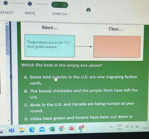 EFLECT WRITE STRETCH
Since…. Then…..
Temperatures across the U.S.
have gotten warmer.
Which fits best in the empty box above?
A. Some bird species in the U.S. are now migrating farther
north.
B. The boreal chickadee and the purple finch have left the
U.S.
C. Birds in the U.S. and Canada are being hunted all year
round.
D. Cities have grown and forests have been cut down in
09/02