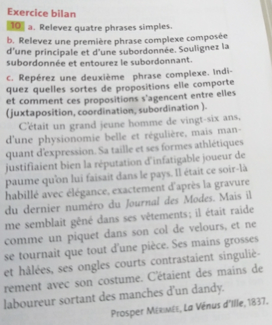 Exercice bilan 
10 a. Relevez quatre phrases simples. 
b. Relevez une première phrase complexe composée 
d’une principale et d’une subordonnée. Soulignez la 
subordonnée et entourez le subordonnant. 
c. Repérez une deuxième phrase complexe. Indi- 
quez quelles sortes de propositions elle comporte 
et comment ces propositions s’agencent entre elles 
(juxtaposition, coordination, subordination ). 
C'était un grand jeune homme de vingt-six ans, 
d'une physionomie belle et régulière, mais man- 
quant d'expression. Sa taille et ses formes athlétiques 
justifiaient bien la réputation d'infatigable joueur de 
paume qu'ồn lui faisait dans le pays. Il était ce soir-là 
habillé avec élégance, exactement d'après la gravure 
du dernier numéro du Journal des Modes. Mais il 
me semblait gêné dans ses vêtements; il était raide 
comme un piquet dans son col de velours, et ne 
se tournait que tout d'une pièce. Ses mains grosses 
et hâlées, ses ongles courts contrastaient singulié- 
rement avec son costume. C'étaient des mains de 
laboureur sortant des manches d’un dandy. 
Prosper Mérimée, La Vénus d'Ille, 1837.