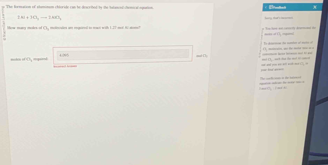 The formation of aluminum chloride can be described by the balanced chemical equation. < ②Fendback x
2Al+3Cl_2to 2AlCl_3
Sorry, that's incorrect. 
ζ How many moles of Cl_2 molecules are required to react with 1.27 mol Al atoms? # You have not corsectly desermined the 
moles of a_1 required. 
To determine the number of moles of
a , molecules, une the molur ratio as a 
moles of Cl_2 required: 4.095
conversim factor between mo! Al and 
mol O_2 mol a_ , such that the mo! At caneel 
Incoerect Anawer 
out and you are let'l with mos C_2=
your final anower 
equation indicate the molar rato is The confficients in the batanoed 
J mol CI_2:2molAL