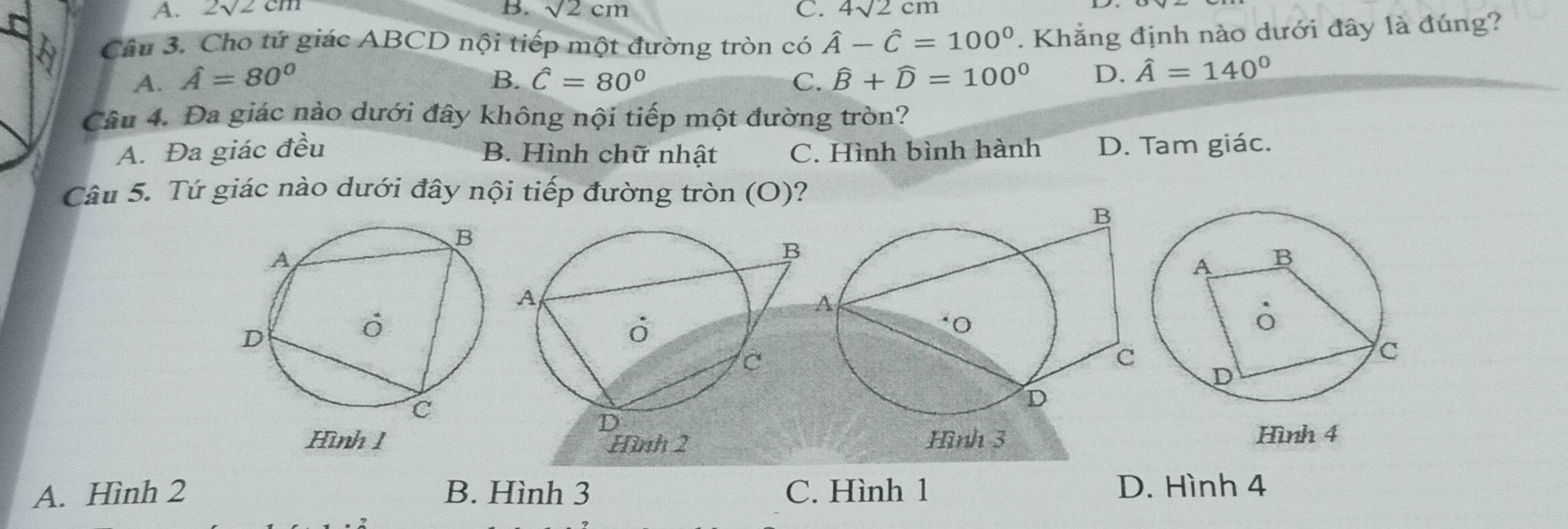 A. 2sqrt(2)cm B. sqrt(2)cm C. 4sqrt(2)cm
Câu 3. Cho tứ giác ABCD nội tiếp một đường tròn có hat A-hat C=100°. Khẳng định nào dưới đây là đúng?
A. hat A=80° B. hat C=80° C. widehat B+widehat D=100° D. hat A=140°
Câu 4. Đa giác nào dưới đây không nội tiếp một đường tròn?
A. Đa giác đều B. Hình chữ nhật C. Hình bình hành D. Tam giác.
Câu 5. Tứ giác nào dưới đây nội tiếp đường tròn (O)?
Hình 4
A. Hình 2 B. Hình 3 C. Hình 1 D. Hình 4