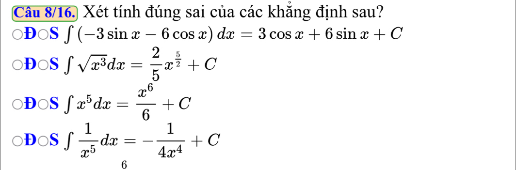 Câu 8/16. Xét tính đúng sai của các khăng định sau?
D○S ∈t (-3sin x-6cos x)dx=3cos x+6sin x+C
D○S ∈t sqrt(x^3)dx= 2/5 x^(frac 5)2+C
DOS ∈t x^5dx= x^6/6 +C
D○S ∈t  1/x^5 dx=- 1/4x^4 +C
6