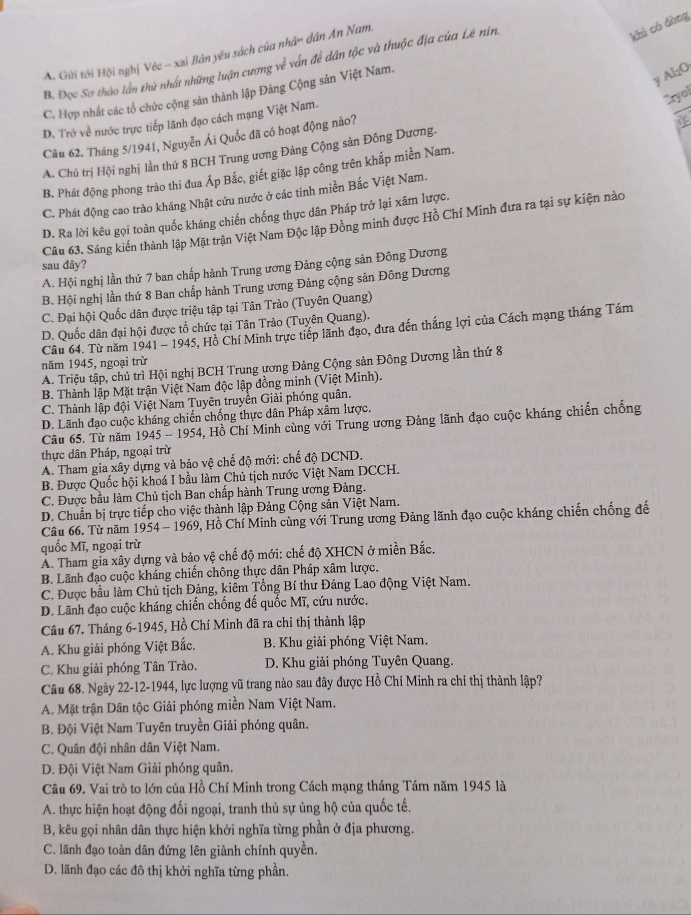 A. Gửi tới Hội nghị Véc - xai Bản yêu sách của nhân dân An Nam
B. Đọc Sơ thào lần thứ nhất những luận cương về vấn đề dân tộc và thuộc địa của Lê nin
khí có dòng
y Al₂O
C. Hợp nhất các tổ chức cộng sản thành lập Đảng Cộng sản Việt Nam.
Cryol
D. Trở về nước trực tiếp lãnh đạo cách mạng Việt Nam.
Câu 62. Tháng 5/1941, Nguyễn Ái Quốc đã có hoạt động nào?
A. Chủ trị Hội nghị lần thứ 8 BCH Trung ương Đảng Cộng sản Đông Dương.
B. Phát động phong trào thi đua Áp Bắc, giết giặc lập công trên khắp miền Nam.
C. Phát động cao trào kháng Nhật cứu nước ở các tinh miền Bắc Việt Nam.
D. Ra lời kêu gọi toàn quốc kháng chiến chống thực dân Pháp trở lại xâm lược.
Câu 63. Sáng kiến thành lập Mặt trận Việt Nam Độc lập Đồng minh được Hồ Chí Minh đưa ra tại sự kiện nào
sau đây?
A. Hội nghị lần thứ 7 ban chấp hành Trung ương Đảng cộng sản Đông Dương
B. Hội nghị lần thứ 8 Ban chấp hành Trung ương Đảng cộng sản Đông Dương
C. Đại hội Quốc dân được triệu tập tại Tân Trào (Tuyên Quang)
D. Quốc dân đại hội được tổ chức tại Tân Trào (Tuyên Quang).
Câu 64. Từ năm 1941 - 1945, Hồ Chí Minh trực tiếp lãnh đạo, đưa đến thắng lợi của Cách mạng tháng Tám
năm 1945, ngoại trừ
A. Triệu tập, chủ trì Hội nghị BCH Trung ương Đảng Cộng sản Đông Dương lần thứ 8
B. Thành lập Mặt trận Việt Nam độc lập đồng minh (Việt Minh).
C. Thành lập đội Việt Nam Tuyên truyền Giải phóng quân.
D. Lãnh đạo cuộc kháng chiến chống thực dân Pháp xâm lược.
Câu 65. Từ năm 1945 -195 4, Hồ Chí Minh cùng với Trung ương Đảng lãnh đạo cuộc kháng chiến chống
thực dân Pháp, ngoại trừ
A. Tham gia xây dựng và bảo vệ chế độ mới: chế độ DCND.
B. Được Quốc hội khoá I bầu làm Chủ tịch nước Việt Nam DCCH.
C. Được bầu làm Chủ tịch Ban chấp hành Trung ương Đảng.
D. Chuẩn bị trực tiếp cho việc thành lập Đảng Cộng sản Việt Nam.
Câu 66. Từ năm 1954 -196° 9, Hồ Chí Minh cùng với Trung ương Đảng lãnh đạo cuộc kháng chiến chống đế
quốc Mĩ, ngoại trừ
Á. Tham gia xây dựng và bảo vệ chế độ mới: chế độ XHCN ở miền Bắc.
B. Lãnh đạo cuộc kháng chiến chông thực dân Pháp xâm lược.
C. Được bầu làm Chủ tịch Đảng, kiêm Tổng Bí thư Đảng Lao động Việt Nam.
D. Lãnh đạo cuộc kháng chiến chống đế quốc Mĩ, cứu nước.
Câu 67. Tháng 6-1945, Hồ Chí Minh đã ra chi thị thành lập
A. Khu giải phóng Việt Bắc.  B. Khu giải phóng Việt Nam.
C. Khu giải phóng Tân Trào.  D. Khu giải phóng Tuyên Quang.
Câu 68. Ngày 22-12-1944, lực lượng vũ trang nào sau đây được Hồ Chí Minh ra chi thị thành lập?
A. Mặt trận Dân tộc Giải phóng miền Nam Việt Nam.
B. Đội Việt Nam Tuyên truyền Giải phóng quân.
C. Quân đội nhân dân Việt Nam.
D. Đội Việt Nam Giải phóng quân.
Câu 69. Vai trò to lớn của Hồ Chí Minh trong Cách mạng tháng Tám năm 1945 là
A. thực hiện hoạt động đối ngoại, tranh thủ sự ủng hộ của quốc tế.
B, kêu gọi nhân dân thực hiện khởi nghĩa từng phần ở địa phương.
C. lãnh đạo toàn dân đứng lên giành chính quyền.
D. lãnh đạo các đô thị khởi nghĩa từng phần.