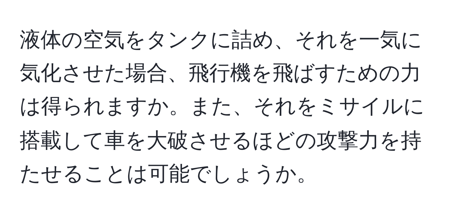 液体の空気をタンクに詰め、それを一気に気化させた場合、飛行機を飛ばすための力は得られますか。また、それをミサイルに搭載して車を大破させるほどの攻撃力を持たせることは可能でしょうか。