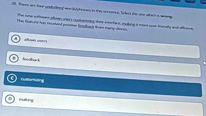 There are four underlined words/phrases in this sentence. Select the one which is wrong.
The new software allows users customizing their interface, making it more user-friendly and efficient.
This feature has received positive feedback from many clients.
A allows users
B feedback
customizing
D making