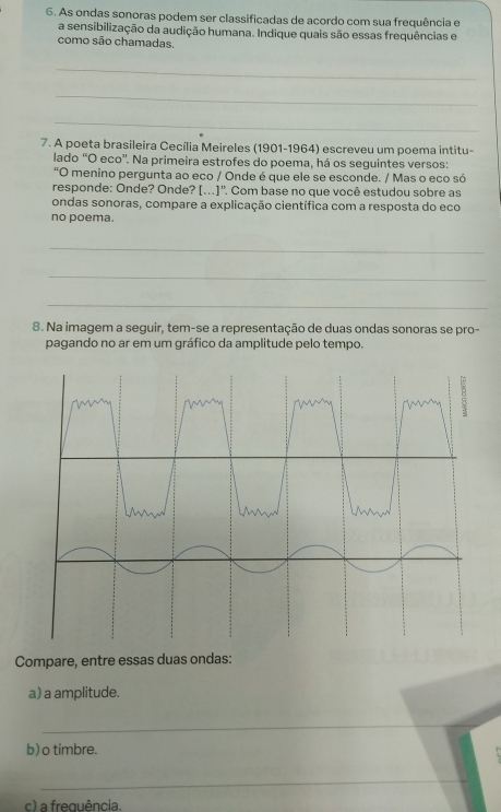 As ondas sonoras podem ser classificadas de acordo com sua frequência e 
a sensibilização da audição humana. Indique quais são essas frequências e 
como são chamadas. 
_ 
_ 
_ 
7. A poeta brasileira Cecília Meireles (1901-1964) escreveu um poema intitu- 
lado “O eco''. Na primeira estrofes do poema, há os seguintes versos: 
"O menino pergunta ao eco / Onde é que ele se esconde. / Mas o eco só 
responde: Onde? Onde? [..)''. Com base no que você estudou sobre as 
ondas sonoras, compare a explicação científica com a resposta do eco 
no poema. 
_ 
_ 
_ 
8. Na imagem a seguir, tem-se a representação de duas ondas sonoras se pro- 
pagando no ar em um gráfico da amplitude pelo tempo. 
Compare, entre essas duas ondas: 
a) a amplitude. 
_ 
b)o timbre. 
_ 
c) a frequência.