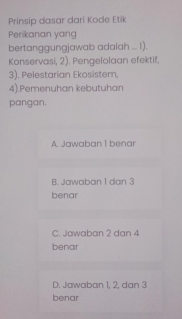 Prinsip dasar dari Kode Etik
Perikanan yang
bertanggungjawab adalah ... 1).
Konservasi, 2). Pengelolaan efektif,
3). Pelestarian Ekosistem,
4).Pemenuhan kebutuhan
pangan.
A. Jawaban 1 benar
B. Jawaban 1 dan 3
benar
C. Jawaban 2 dan 4
benar
D. Jawaban 1, 2, dan 3
benar