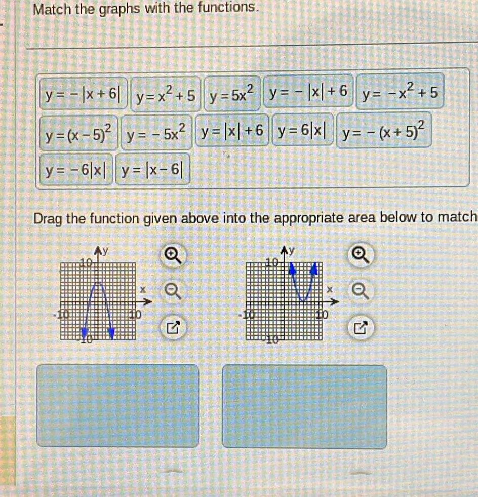 Match the graphs with the functions.
y=-|x+6| y=x^2+5 y=5x^2 y=-|x|+6 y=-x^2+5
y=(x-5)^2 y=-5x^2 y=|x|+6 y=6|x| y=-(x+5)^2
y=-6|x| y=|x-6|
Drag the function given above into the appropriate area below to match