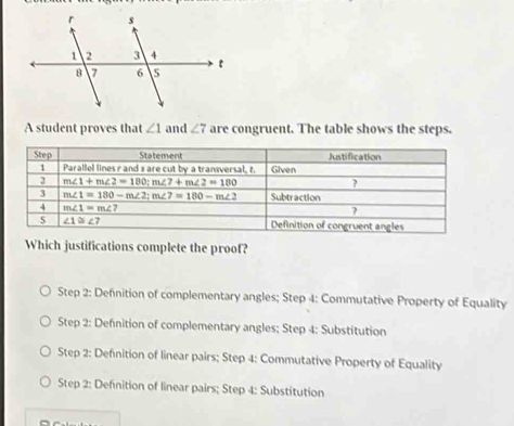 A student proves that ∠ 1 and ∠ 7 are congruent. The table shows the steps.
Which justifications complete the proof?
Step 2: Definition of complementary angles; Step 4: Commutative Property of Equality
Step 2: Defnition of complementary angles; Step 4: Substitution
Step 2: Defnition of linear pairs; Step 4: Commutative Property of Equality
Step 2: Defnition of linear pairs; Step 4: Substitution