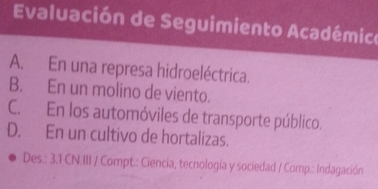 Evaluación de Seguimiento Académico
A. En una represa hidroeléctrica.
B. En un molino de viento.
C. En los automóviles de transporte público.
D. En un cultivo de hortalizas.
Des.: 3.1 CN.III / Compt.: Ciencia, tecnología y sociedad / Comp.: Indagación