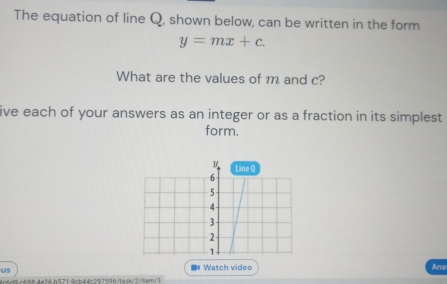 The equation of line Q, shown below, can be written in the form
y=mx+c. 
What are the values of m and c? 
ive each of your answers as an integer or as a fraction in its simplest 
form. 
Line Q
6
5
4
3
2
1 
us ■# Watch video Ans 
984e36h5719ch44c297596/task/2/tem/3