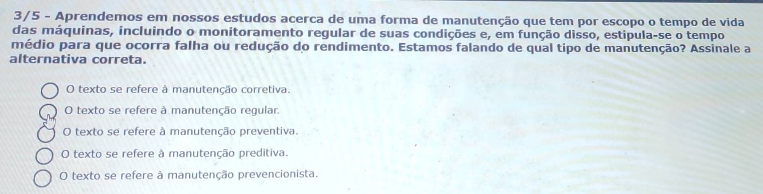 3/5 - Aprendemos em nossos estudos acerca de uma forma de manutenção que tem por escopo o tempo de vida
das máquinas, incluindo o monitoramento regular de suas condições e, em função disso, estipula-se o tempo
médio para que ocorra falha ou redução do rendimento. Estamos falando de qual tipo de manutenção? Assinale a
alternativa correta.
O texto se refere à manutenção corretiva.
O texto se refere à manutenção regular.
O texto se refere à manutenção preventiva.
O texto se refere à manutenção preditiva.
O texto se refere à manutenção prevencionista.