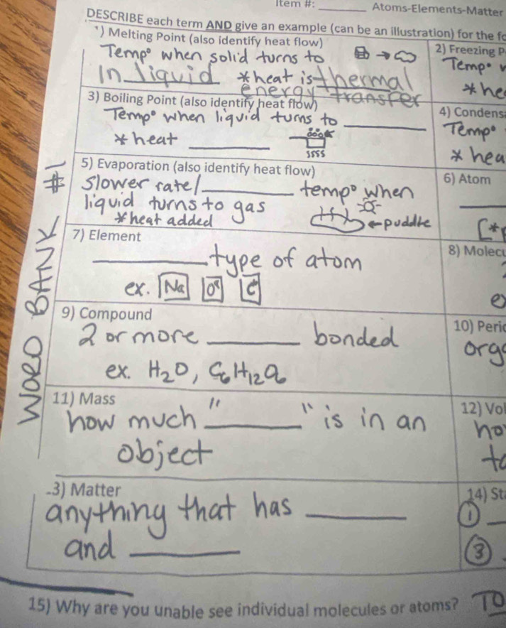 Item #: _Atoms-Elements-Matter 
DESCRIBE each term AND give an example (can be an illustration) for the fo 
*) Melting Point (also identify heat flow) 2) Freezing P 
_ 
_ 
_ 
3) Boiling Point (also identify heat flow)_ 4) Condens 
_ 
S55S 
_ 
5) Evaporation (also identify heat flow) 6) Atom 
_ 
_ 
7) Element 8) Mole 
9) Compound 
_ 
10) Peri 
_ 
11) Mass 12) Vol 
_ 
-3) Matter 
_ 
_ 
_ 
15) Why are you unable see individual molecules or atoms?