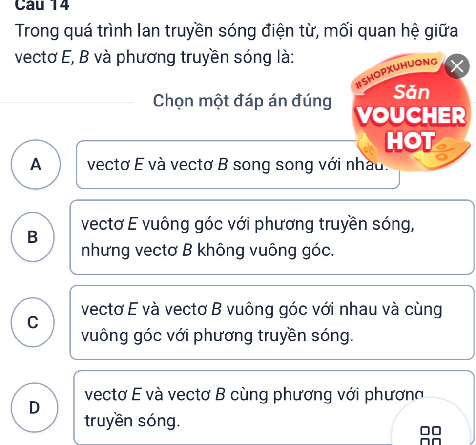 Cau 14
Trong quá trình lan truyền sóng điện từ, mối quan hệ giữa
vectơ E, B và phương truyền sóng là:
#SHOPXUHUONG
Săn
Chọn một đáp án đúng VOUCHER
HOT
A vectơ E và vectơ B song song với nhau.
vectơ E vuông góc với phương truyền sóng,
B
nhưng vectơ B không vuông góc.
vectơ E và vectơ B vuông góc với nhau và cùng
C
vuông góc với phương truyền sóng.
vectơ E và vectơ B cùng phương với phương
D
truyền sóng.