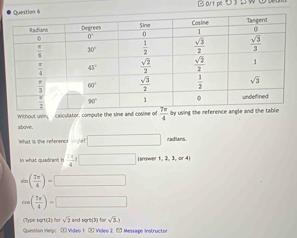 □ 0/1 pt つ 3  9 O Detants
Without using   calculator, compute the sine and cosine of  7π /4 
above.
What is the reference angle? □ radians.
In what quadrant is  7π /4  7 □ (answer 1, 2, 3, or 4)
sin ( 7π /4 )=□
cos ( 7π /4 )=□
(Type sqrt(2) for sqrt(2) and sqrt(3) for sqrt(3).)
Question Help: p Video 1 * Video 2 Message instructor