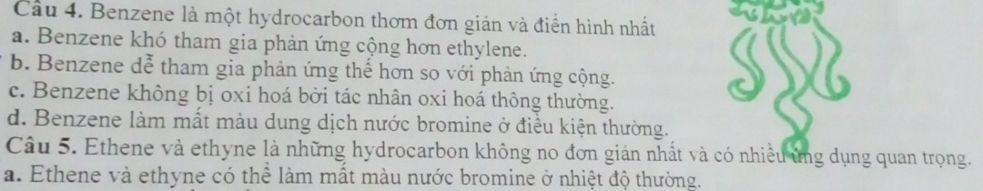 Cầu 4. Benzene là một hydrocarbon thơm đơn giản và điển hình nhất
a. Benzene khó tham gia phản ứng cộng hơn ethylene.
b. Benzene dễ tham gia phản ứng thể hơn so với phản ứng cộng.
SS
c. Benzene không bị oxi hoá bởi tác nhân oxi hoá thông thường.
d. Benzene làm mất màu dung dịch nước bromine ở điều kiện thường.
Câu 5. Ethene và ethyne là những hydrocarbon không no đơn giản nhất và có nhiều ứng dụng quan trọng.
a. Ethene và ethyne có thể làm mất màu nước bromine ở nhiệt độ thường.