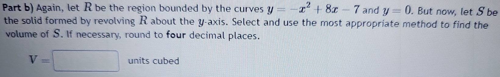 Part b) Again, let R be the region bounded by the curves y=-x^2+8x-7 and y=0. But now, let S be 
the solid formed by revolving R about the y-axis. Select and use the most appropriate method to find the 
volume of S. If necessary, round to four decimal places.
V=□ units cubed