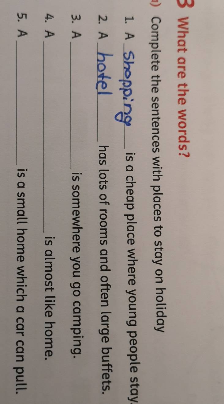 What are the words? 
) Complete the sentences with places to stay on holiday 
1. A _is a cheap place where young people stay 
2. A_ has lots of rooms and often large buffets. 
3. A_ is somewhere you go camping. 
4. A _is almost like home. 
5. A _is a small home which a car can pull.