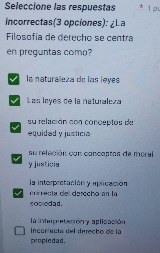 Seleccione las respuestas * 1 pu
incorrectas(3 opciones): ¿La
Filosofía de derecho se centra
en preguntas como?
la naturaleza de las leyes
Las leyes de la naturaleza
su relación con conceptos de
equidad y justicia
su relación con conceptos de moral
y justicia
la interpretación y aplicación
correcta del derecho en la
sociedad.
la interpretación y aplicación
incorrecta del derecho de la
propiedad.