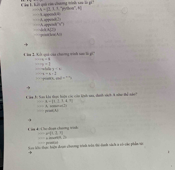 Kết quả của chương trình sau là gì?
A=[2,3,5, , 'python'', 6]
A.append(4)
A.append(2)
A.append("x")
del(A[2])
print(en(A))
Câu 2. Kết quả của chương trình sau là gì?
x=8
y=2
while y :
x=x-2
print(x, end = " ")
Câu 3: Sau khi thực hiện các câu lệnh sau, danh sách A như thể nào?
A=[1,2,3,4,5]
A. remove(2)
print(A)
Câu 4: Cho đoạn chương trình:
a=[1,2,3]
a.insert (0,2)
print(a)
Sau khi thực hiện đoạn chương trình trên thì danh sách a có các phần tử:
2
