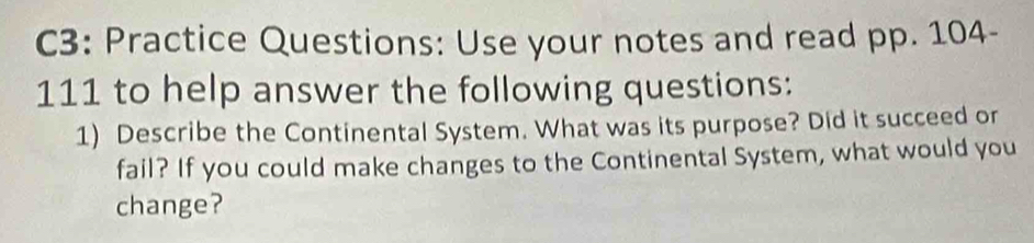 C3: Practice Questions: Use your notes and read pp. 104- 
111 to help answer the following questions: 
1) Describe the Continental System. What was its purpose? Did it succeed or 
fail? If you could make changes to the Continental System, what would you 
change?