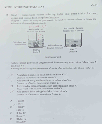 MODUL INTERVENSI TINGKATAN 4 4541/l
33 Rajah 11 menunjukkan susunan radas bagi tindak balas antara kalsium karbonat
dengan asid etanoik dalam dua pelarut berlainan.
Diagram 11 shows the set-up of apparatus for the reaction between calcium carbonate and
ethanoic acid in two different solvents.
Ethanole acid + water Asid etanoik + air Ethanoic acid + benzene Asid etanoik + benzena
Gelembung gas Gas buhhlcs
Calcium carbonate Kalsium karbonat
Beaker X Bikar X Beaker Y Bikar Y
Rajah/ Diagram 11
Antara berikut, pernyataan yang manakah benar tentang pemerhatian dalam bikar X
dan bikar Y?
Which of the following statements is true about the observation in beaker X and beaker Y?
J Asid etanoik mengion dalam air dalam bikar X.
Ethanoic acid ionises in water in beaker X
II Asid etanoik mengion dalam benzena dalam bikar Y.
Ethanoic acid ionises in benzene in beaker Y.
III Air bertindak balas dengan kalsium karbonat dalam bikar X.
Water reacts with calcium carbonate in beaker X.
W Asid etanoik kekal sebagai molekul dalam bikar Y.
Ethanoic acid remain as molecules in beaker Y.
A I dan II I and II
B I dan IV I and IV
C I dan IV Il and IV
D II dan IV III and IV