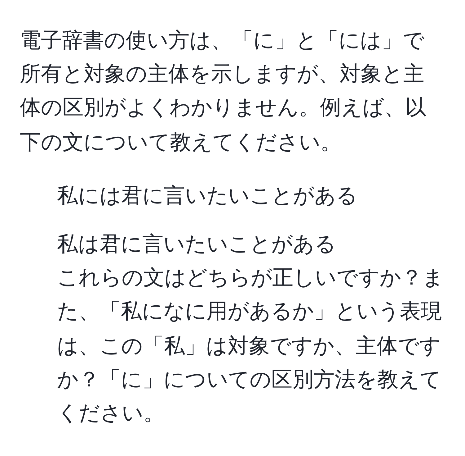 電子辞書の使い方は、「に」と「には」で所有と対象の主体を示しますが、対象と主体の区別がよくわかりません。例えば、以下の文について教えてください。  
1. 私には君に言いたいことがある  
2. 私は君に言いたいことがある  
これらの文はどちらが正しいですか？また、「私になに用があるか」という表現は、この「私」は対象ですか、主体ですか？「に」についての区別方法を教えてください。