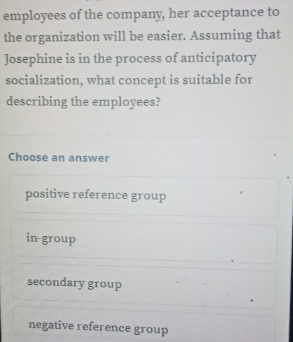 employees of the company, her acceptance to
the organization will be easier. Assuming that
Josephine is in the process of anticipatory
socialization, what concept is suitable for
describing the employees?
Choose an answer
positive reference group
in group
secondary group
*
negative reference group