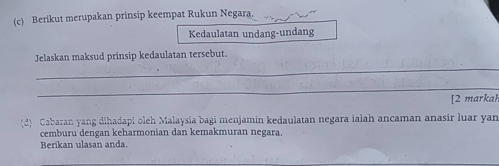 Berikut merupakan prinsip keempat Rukun Negara. 
Kedaulatan undang-undang 
_ 
Jelaskan maksud prinsip kedaulatan tersebut. 
_ 
[2 markah 
(d) Cabaran yang diḥadapi oleh Malaysia bagi menjamin kedaulatan negara ialah ancaman anasir luar yan 
cemburu dengan keharmonian dan kemakmuran negara. 
Berikan ulasan anda.