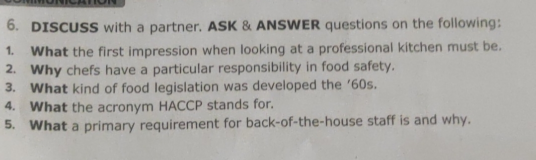 DISCUSS with a partner. ASK & ANSWER questions on the following； 
1. What the first impression when looking at a professional kitchen must be. 
2. Why chefs have a particular responsibility in food safety. 
3. What kind of food legislation was developed the ' 60s. 
4. What the acronym HACCP stands for. 
5. What a primary requirement for back-of-the-house staff is and why.