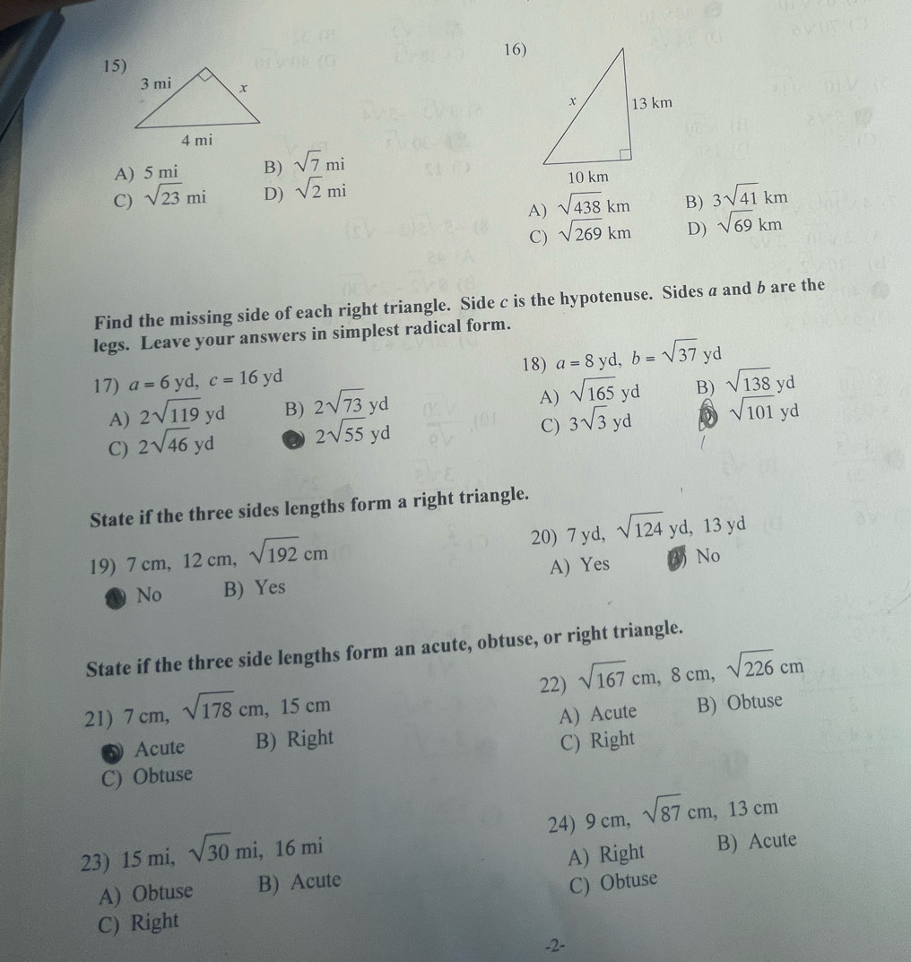 A) 5 mi B) sqrt(7)mi
C) sqrt(23)mi D) sqrt(2)mi
A) sqrt(438)km B) 3sqrt(41)km
C) sqrt(269)km D) sqrt(69)km
Find the missing side of each right triangle. Side c is the hypotenuse. Sides a and b are the
legs. Leave your answers in simplest radical form.
18)
17) a=6yd, c=16yd a=8 yd, b=sqrt(37) yd
A) 2sqrt(119)yd B) 2sqrt(73)yd
A) sqrt(165)yd B) sqrt(138)yd
C) 3sqrt(3)yd D
C) 2sqrt(46)yd a 2sqrt(55)yd sqrt(101)yd
State if the three sides lengths form a right triangle.
19) 7cm 12 cm, sqrt(192)cm 20) 7 yd, sqrt(124)yd, 13yd
D No B) Yes A) Yes 3) No
State if the three side lengths form an acute, obtuse, or right triangle.
22)
21) 7 cm, sqrt(178)cm, 15cm sqrt(167)cm, 8cm, sqrt(226)cm
Acute B) Right A) Acute B) Obtuse
C) Obtuse C) Right
23) 15 mi, sqrt(30)mi, 16mi 24) 9 cm, sqrt(87)cm, 13cm
A) Obtuse B) Acute A) Right B) Acute
C) Obtuse
C) Right
-2-