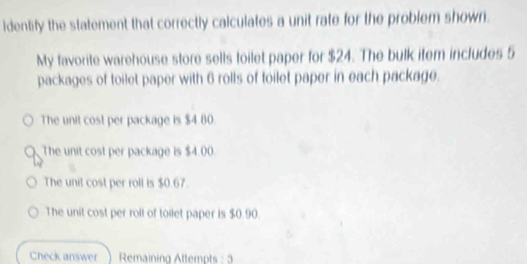 identify the statement that correctly calculates a unit rate for the problem shown.
My favorite warehouse store sells toilet paper for $24. The bulk item includes 5
packages of toilet paper with 6 rolls of toilet paper in each package.
The unit cost per package is $4.80.
The unit cost per package is $4.00.
The unit cost per roll is $0.67.
The unit cost per roll of toilet paper is $0.90.
Check answer Remaining Attempts : 3