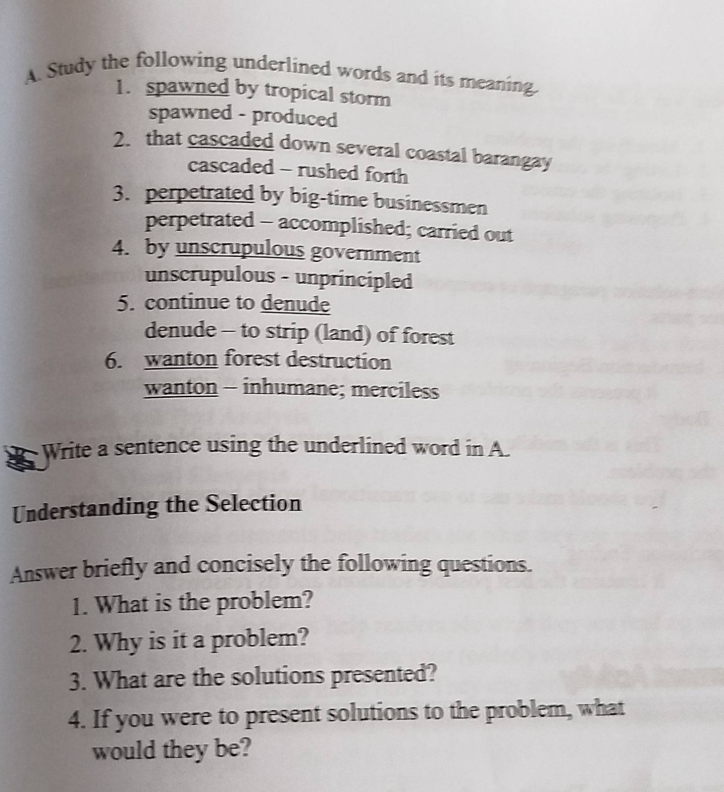 Study the following underlined words and its meaning.
1. spawned by tropical storm
spawned - produced
2. that cascaded down several coastal barangay
cascaded - rushed forth
3. perpetrated by big-time businessmen
perpetrated - accomplished; carried out
4. by unscrupulous government
unscrupulous - unprincipled
5. continue to denude
denude - to strip (land) of forest
6. wanton forest destruction
wanton - inhumane; merciless
Write a sentence using the underlined word in A.
Understanding the Selection
Answer briefly and concisely the following questions.
1. What is the problem?
2. Why is it a problem?
3. What are the solutions presented?
4. If you were to present solutions to the problem, what
would they be?