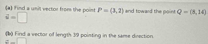 Find a unit vector from the point P=(3,2) and toward the point Q=(8,14)
vector u=□
(b) Find a vector of length 39 pointing in the same direction.
vector n=□