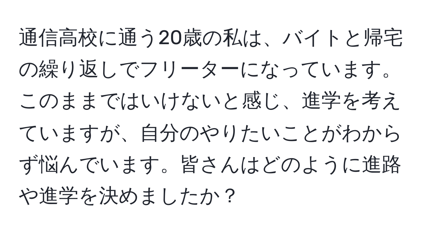 通信高校に通う20歳の私は、バイトと帰宅の繰り返しでフリーターになっています。このままではいけないと感じ、進学を考えていますが、自分のやりたいことがわからず悩んでいます。皆さんはどのように進路や進学を決めましたか？