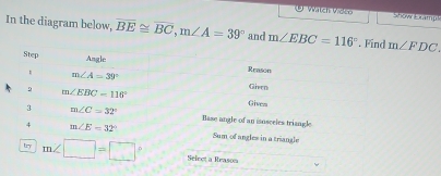 ( e l Gräich Dain Show Erampl 
In the diagram below, overline BE≌ overline BC, m∠ A=39° and m∠ EBC=116°. Find m∠ FDC
Step 
Angle 
Reason
m∠ A=39° Given 
9 m∠ EBC=116° Gives
m∠ C=32° Base angle of an isosceles triangl 
4 m∠ E=32° Sum of angles in a triangle 
try m∠ □ =□° Select a Reason