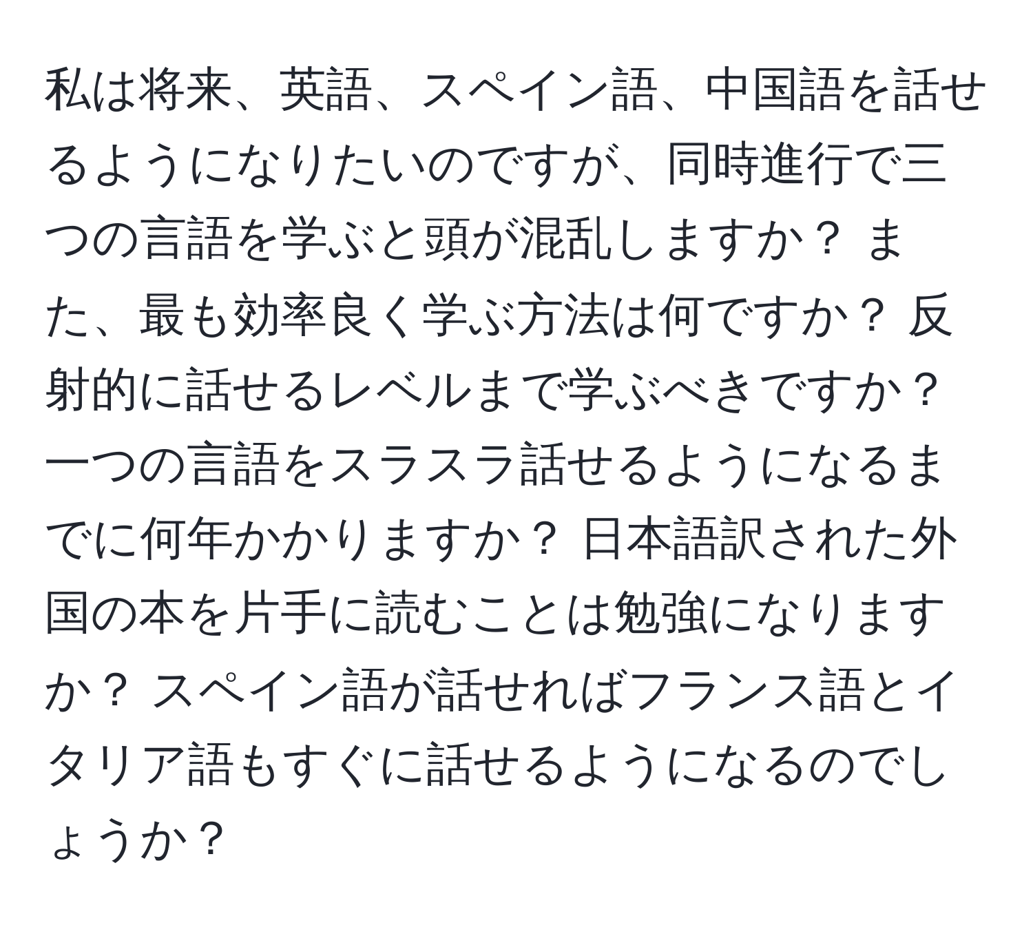 私は将来、英語、スペイン語、中国語を話せるようになりたいのですが、同時進行で三つの言語を学ぶと頭が混乱しますか？ また、最も効率良く学ぶ方法は何ですか？ 反射的に話せるレベルまで学ぶべきですか？ 一つの言語をスラスラ話せるようになるまでに何年かかりますか？ 日本語訳された外国の本を片手に読むことは勉強になりますか？ スペイン語が話せればフランス語とイタリア語もすぐに話せるようになるのでしょうか？