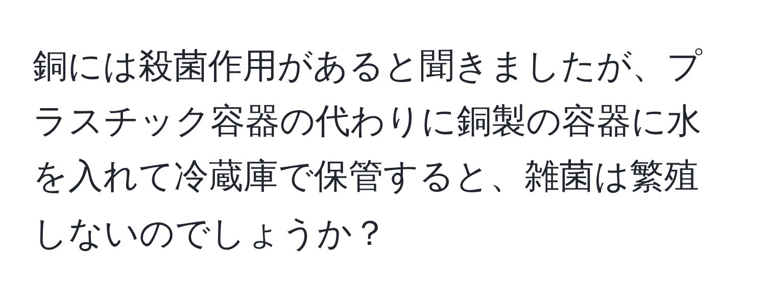 銅には殺菌作用があると聞きましたが、プラスチック容器の代わりに銅製の容器に水を入れて冷蔵庫で保管すると、雑菌は繁殖しないのでしょうか？
